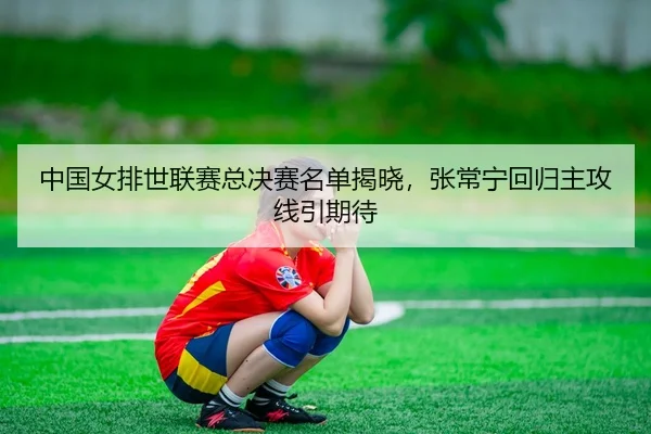 中国女排世联赛总决赛名单揭晓，张常宁回归主攻线引期待