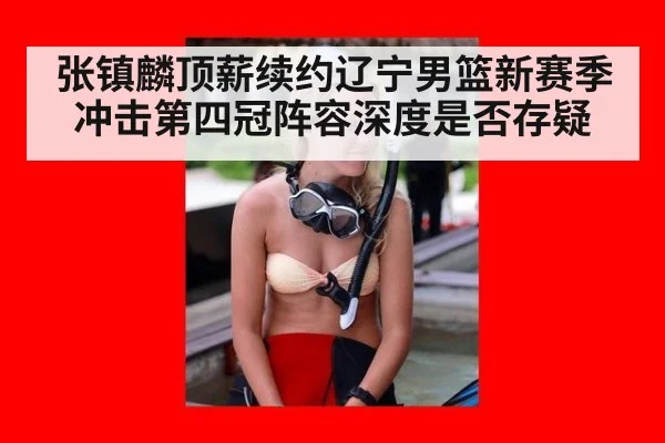 张镇麟顶薪续约辽宁男篮新赛季冲击第四冠阵容深度是否存疑
